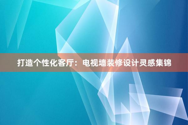 打造个性化客厅：电视墙装修设计灵感集锦