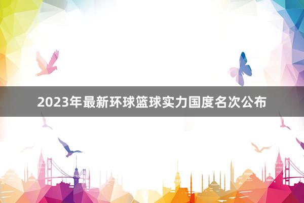 2023年最新环球篮球实力国度名次公布