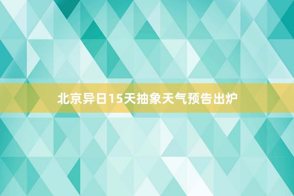 北京异日15天抽象天气预告出炉